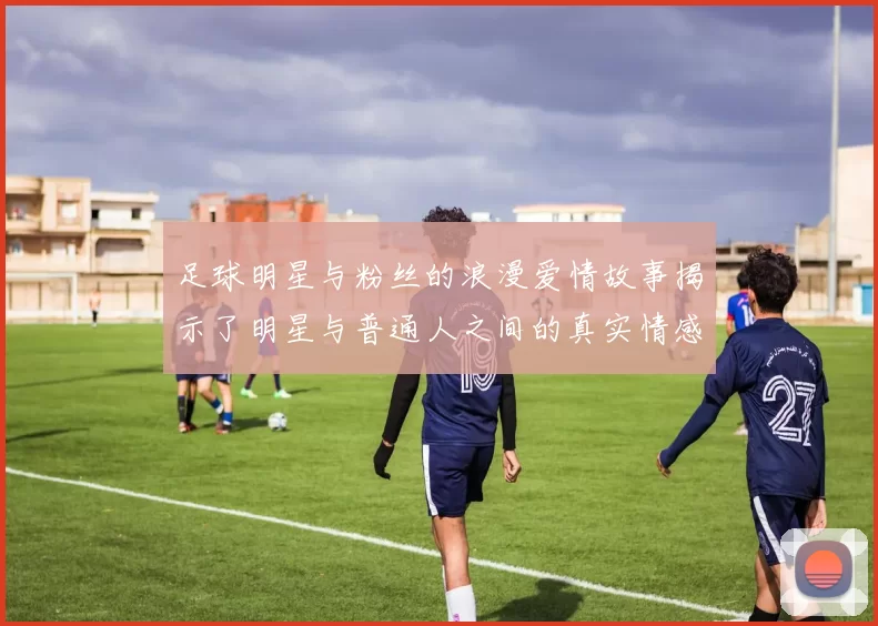 足球明星与粉丝的浪漫爱情故事揭示了明星与普通人之间的真实情感纽带
