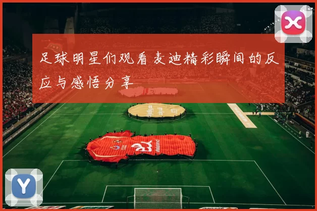 足球明星们观看麦迪精彩瞬间的反应与感悟分享