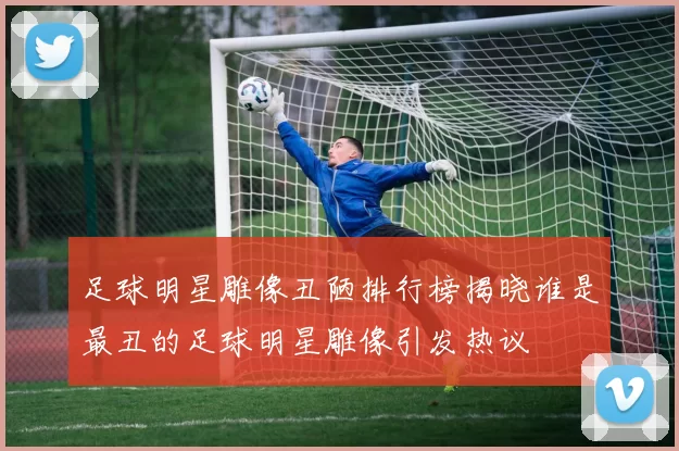 足球明星雕像丑陋排行榜揭晓谁是最丑的足球明星雕像引发热议