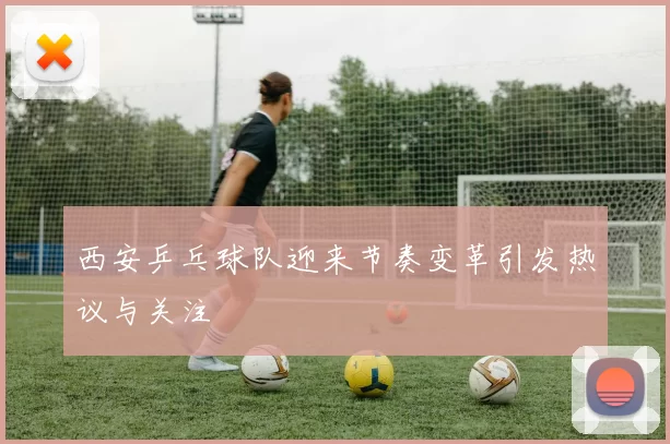 西安乒乓球队迎来节奏变革引发热议与关注