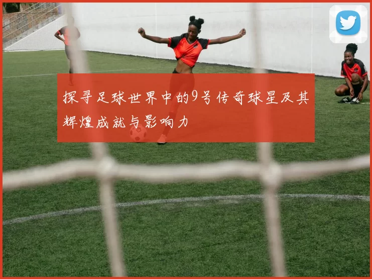 探寻足球世界中的9号传奇球星及其辉煌成就与影响力