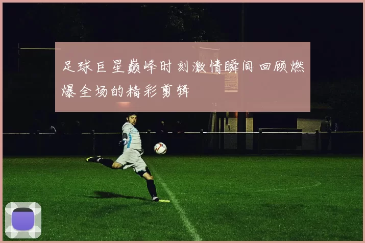 足球巨星巅峰时刻激情瞬间回顾燃爆全场的精彩剪辑