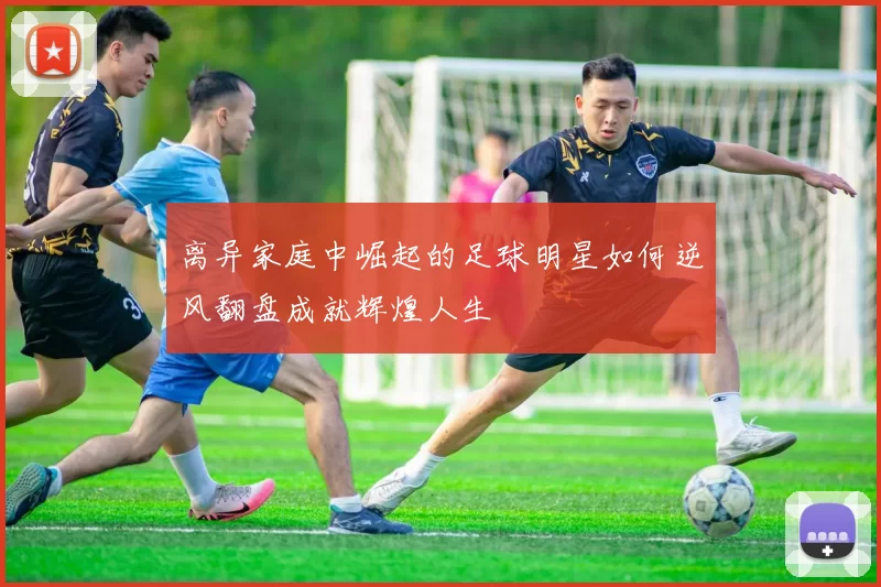 离异家庭中崛起的足球明星如何逆风翻盘成就辉煌人生