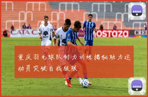 重庆羽毛球队耐力训练揭秘助力运动员突破自我极限