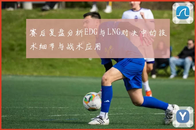 赛后复盘分析EDG与LNG对决中的技术细节与战术应用