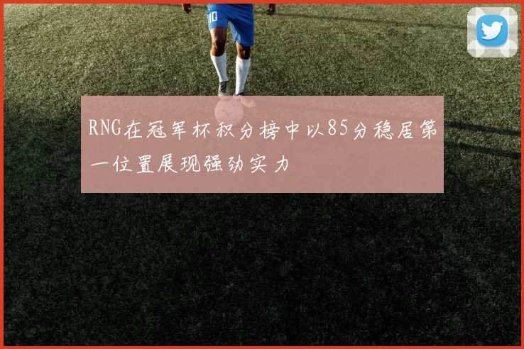 RNG在冠军杯积分榜中以85分稳居第一位置展现强劲实力