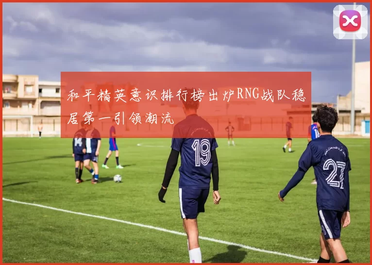 和平精英意识排行榜出炉RNG战队稳居第一引领潮流