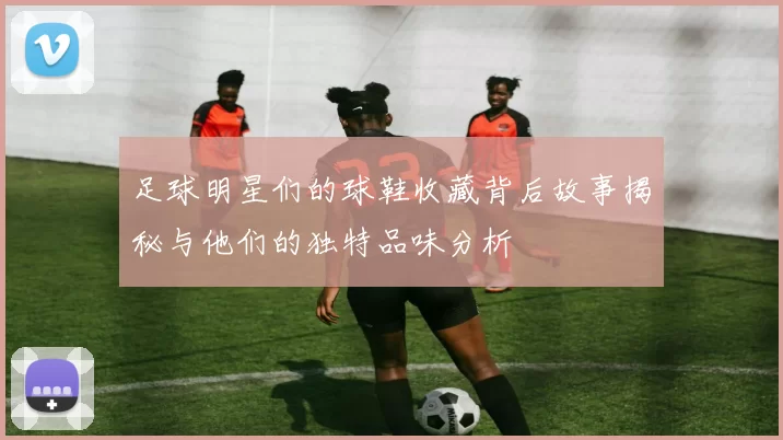 足球明星们的球鞋收藏背后故事揭秘与他们的独特品味分析