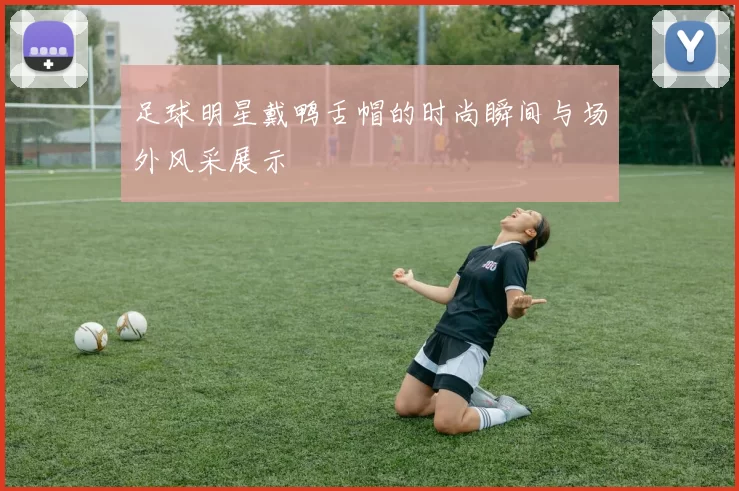 足球明星戴鸭舌帽的时尚瞬间与场外风采展示