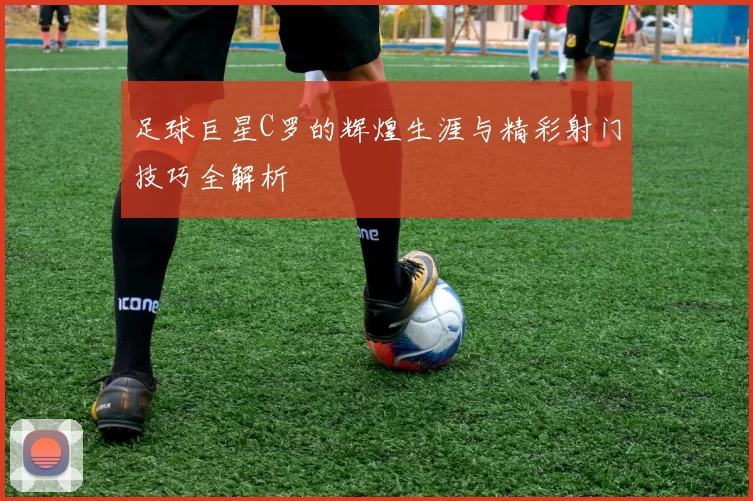 足球巨星C罗的辉煌生涯与精彩射门技巧全解析