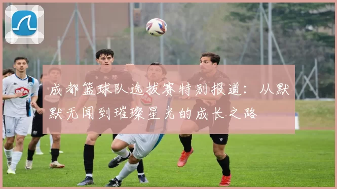 成都篮球队选拔赛特别报道：从默默无闻到璀璨星光的成长之路