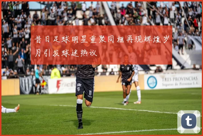 昔日足球明星重聚同框再现辉煌岁月引发球迷热议