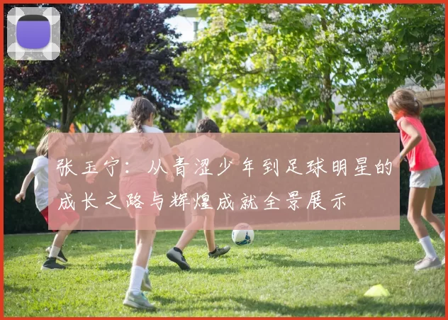 张玉宁：从青涩少年到足球明星的成长之路与辉煌成就全景展示