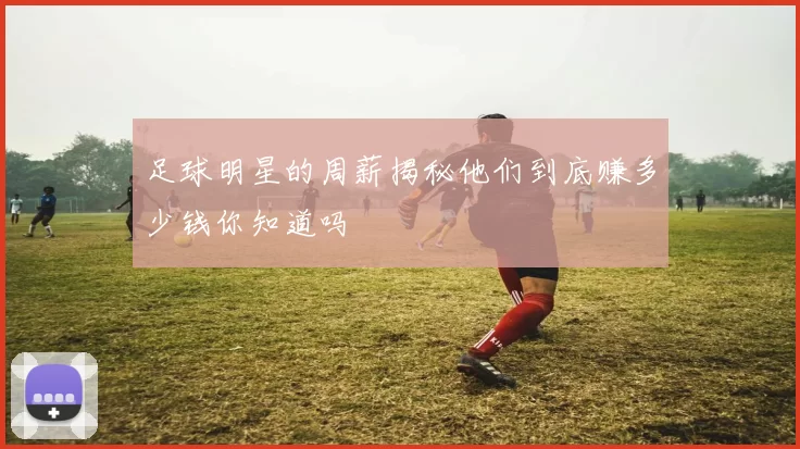 足球明星的周薪揭秘他们到底赚多少钱你知道吗