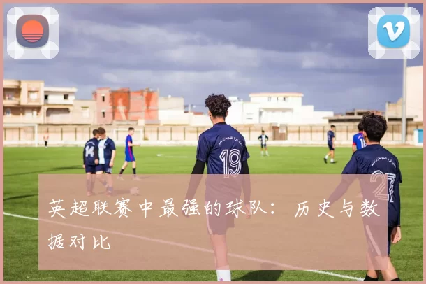 英超联赛中最强的球队：历史与数据对比