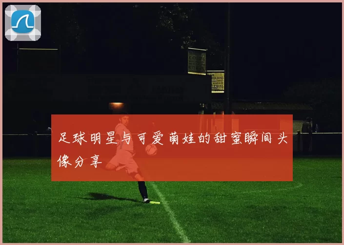 足球明星与可爱萌娃的甜蜜瞬间头像分享