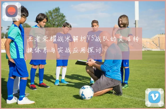 王者荣耀战术解析V5战队的灵活转换体系与实战应用探讨