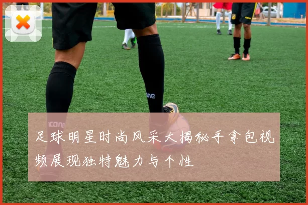 足球明星时尚风采大揭秘手拿包视频展现独特魅力与个性